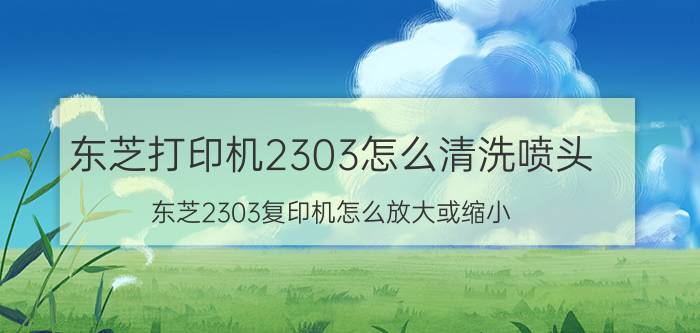 东芝打印机2303怎么清洗喷头 东芝2303复印机怎么放大或缩小？